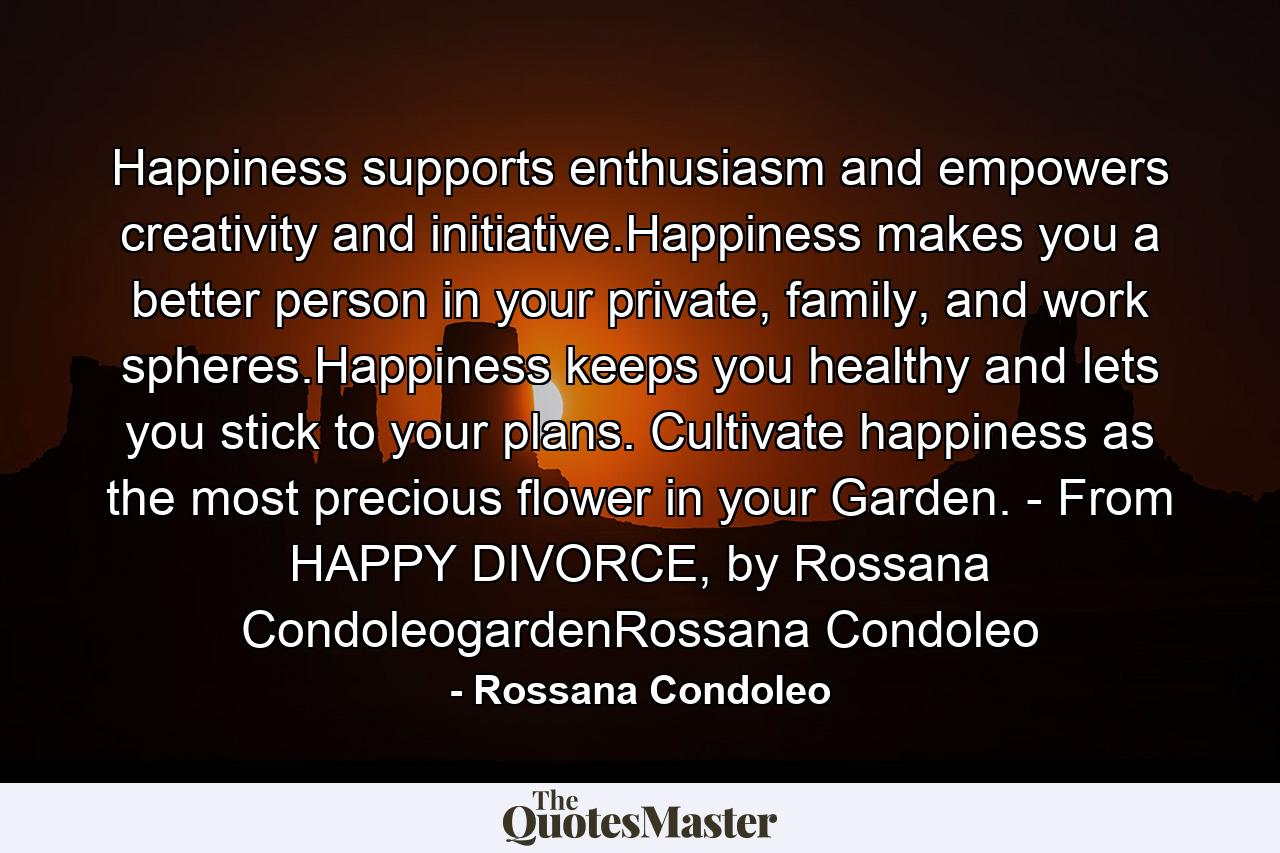 Happiness supports enthusiasm and empowers creativity and initiative.Happiness makes you a better person in your private, family, and work spheres.Happiness keeps you healthy and lets you stick to your plans. Cultivate happiness as the most precious flower in your Garden. - From HAPPY DIVORCE, by Rossana CondoleogardenRossana Condoleo - Quote by Rossana Condoleo