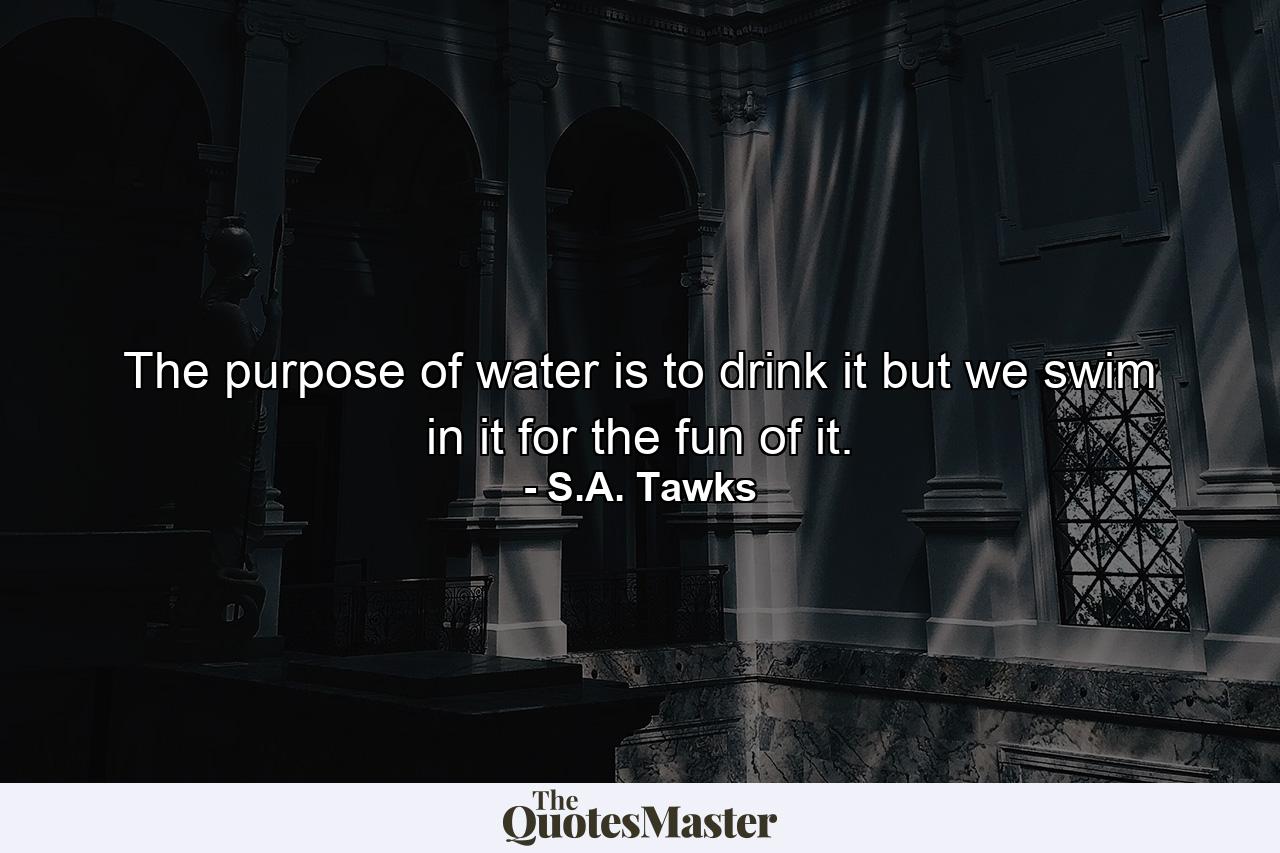 The purpose of water is to drink it but we swim in it for the fun of it. - Quote by S.A. Tawks