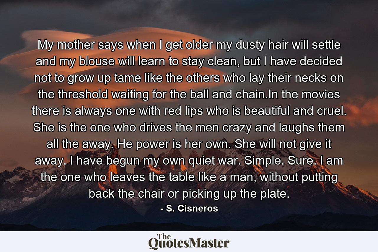 My mother says when I get older my dusty hair will settle and my blouse will learn to stay clean, but I have decided not to grow up tame like the others who lay their necks on the threshold waiting for the ball and chain.In the movies there is always one with red lips who is beautiful and cruel. She is the one who drives the men crazy and laughs them all the away. He power is her own. She will not give it away. I have begun my own quiet war. Simple. Sure. I am the one who leaves the table like a man, without putting back the chair or picking up the plate. - Quote by S. Cisneros