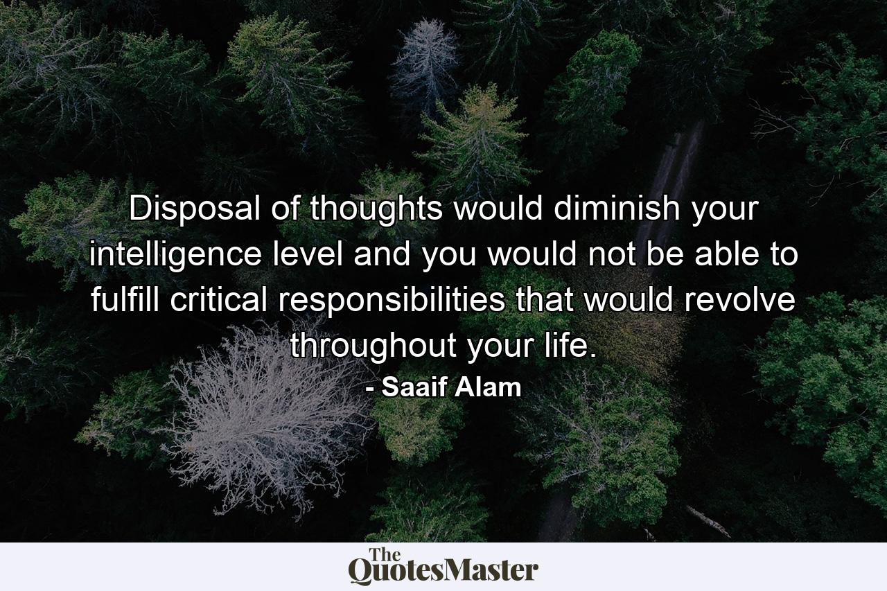 Disposal of thoughts would diminish your intelligence level and you would not be able to fulfill critical responsibilities that would revolve throughout your life. - Quote by Saaif Alam