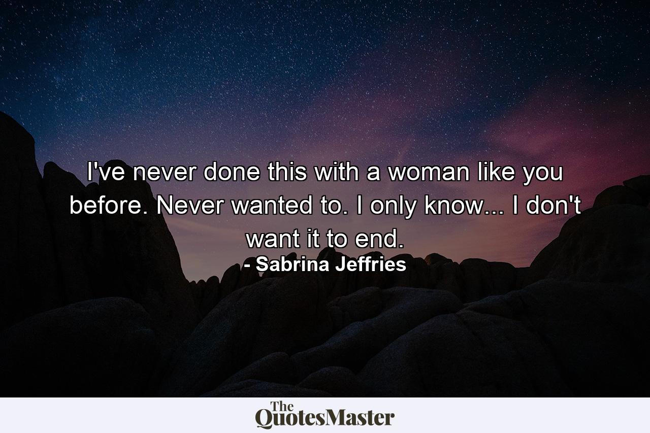 I've never done this with a woman like you before. Never wanted to. I only know... I don't want it to end. - Quote by Sabrina Jeffries