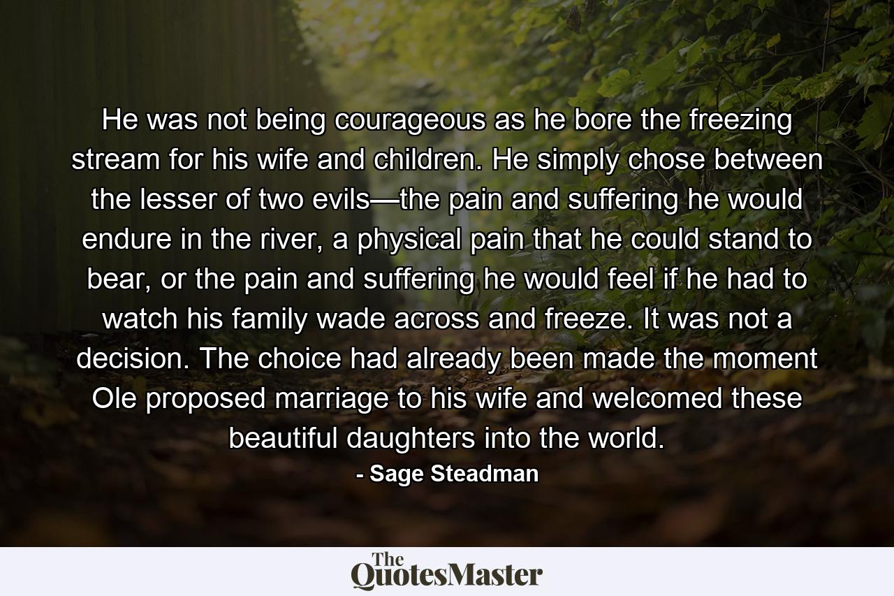 He was not being courageous as he bore the freezing stream for his wife and children. He simply chose between the lesser of two evils—the pain and suffering he would endure in the river, a physical pain that he could stand to bear, or the pain and suffering he would feel if he had to watch his family wade across and freeze. It was not a decision. The choice had already been made the moment Ole proposed marriage to his wife and welcomed these beautiful daughters into the world. - Quote by Sage Steadman