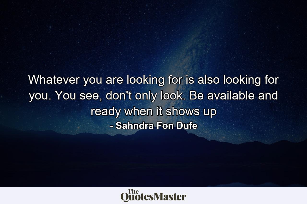 Whatever you are looking for is also looking for you. You see, don't only look. Be available and ready when it shows up - Quote by Sahndra Fon Dufe