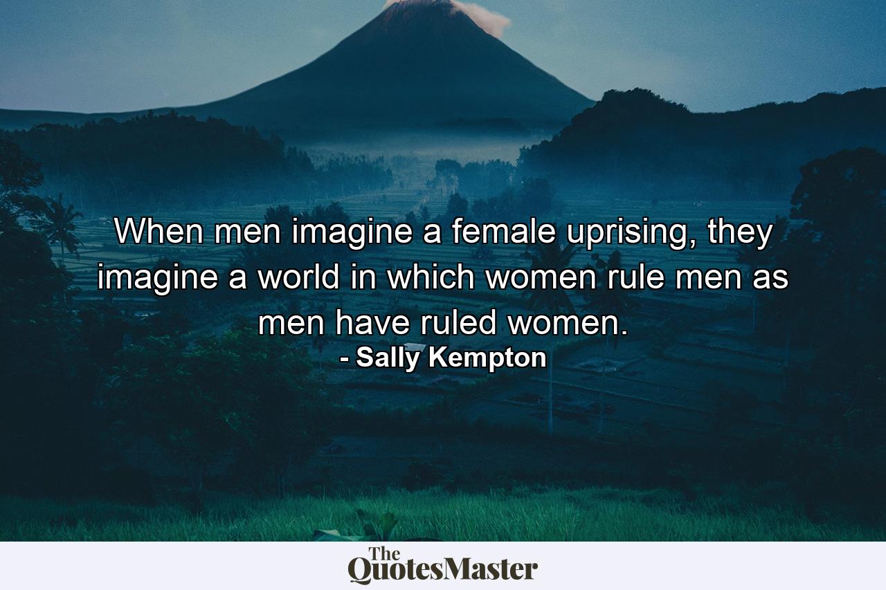 When men imagine a female uprising, they imagine a world in which women rule men as men have ruled women. - Quote by Sally Kempton