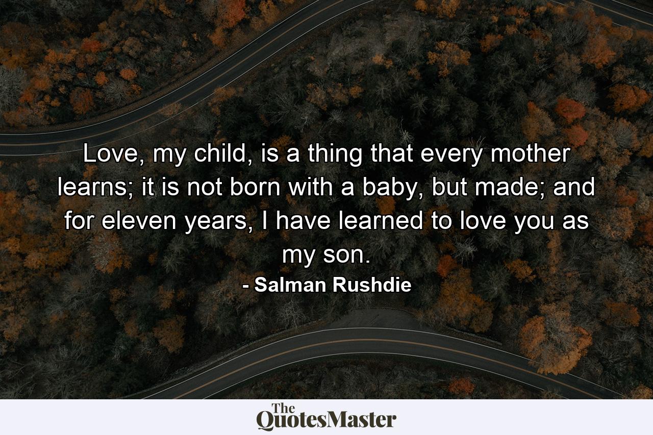 Love, my child, is a thing that every mother learns; it is not born with a baby, but made; and for eleven years, I have learned to love you as my son. - Quote by Salman Rushdie