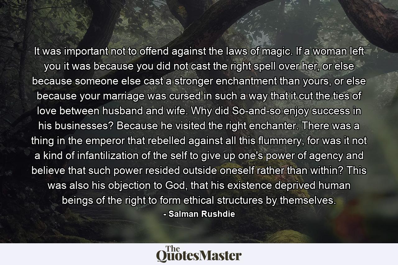 It was important not to offend against the laws of magic. If a woman left you it was because you did not cast the right spell over her, or else because someone else cast a stronger enchantment than yours, or else because your marriage was cursed in such a way that it cut the ties of love between husband and wife. Why did So-and-so enjoy success in his businesses? Because he visited the right enchanter. There was a thing in the emperor that rebelled against all this flummery, for was it not a kind of infantilization of the self to give up one's power of agency and believe that such power resided outside oneself rather than within? This was also his objection to God, that his existence deprived human beings of the right to form ethical structures by themselves. - Quote by Salman Rushdie