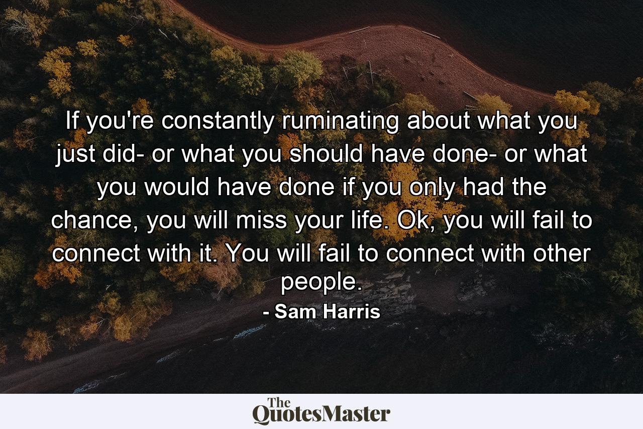 If you're constantly ruminating about what you just did- or what you should have done- or what you would have done if you only had the chance, you will miss your life. Ok, you will fail to connect with it. You will fail to connect with other people. - Quote by Sam Harris