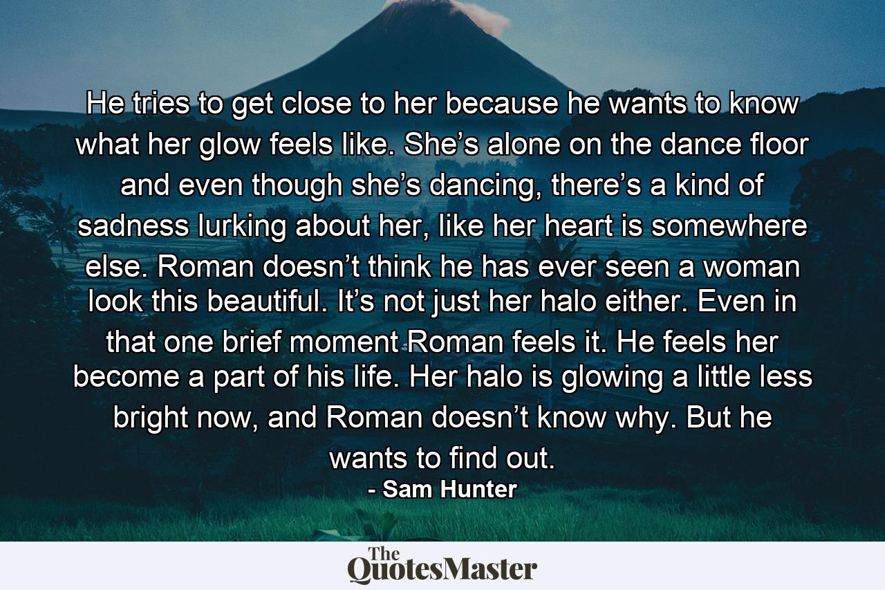 He tries to get close to her because he wants to know what her glow feels like. She’s alone on the dance floor and even though she’s dancing, there’s a kind of sadness lurking about her, like her heart is somewhere else. Roman doesn’t think he has ever seen a woman look this beautiful. It’s not just her halo either. Even in that one brief moment Roman feels it. He feels her become a part of his life. Her halo is glowing a little less bright now, and Roman doesn’t know why. But he wants to find out. - Quote by Sam Hunter