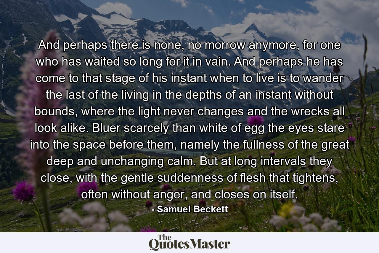 And perhaps there is none, no morrow anymore, for one who has waited so long for it in vain. And perhaps he has come to that stage of his instant when to live is to wander the last of the living in the depths of an instant without bounds, where the light never changes and the wrecks all look alike. Bluer scarcely than white of egg the eyes stare into the space before them, namely the fullness of the great deep and unchanging calm. But at long intervals they close, with the gentle suddenness of flesh that tightens, often without anger, and closes on itself. - Quote by Samuel Beckett