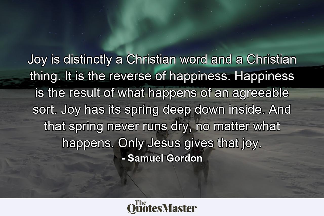 Joy is distinctly a Christian word and a Christian thing. It is the reverse of happiness. Happiness is the result of what happens of an agreeable sort. Joy has its spring deep down inside. And that spring never runs dry, no matter what happens. Only Jesus gives that joy. - Quote by Samuel Gordon