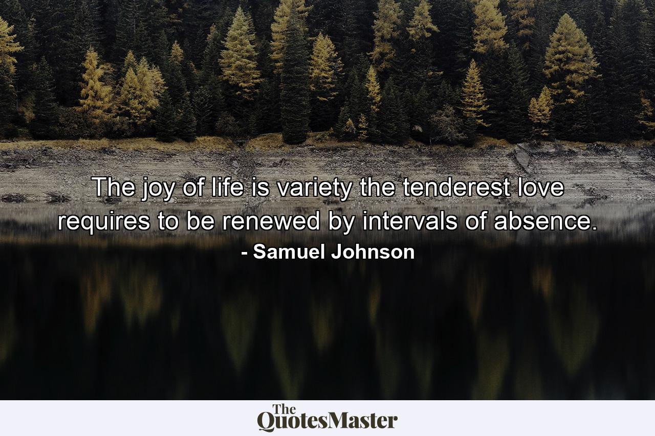 The joy of life is variety  the tenderest love requires to be renewed by intervals of absence. - Quote by Samuel Johnson