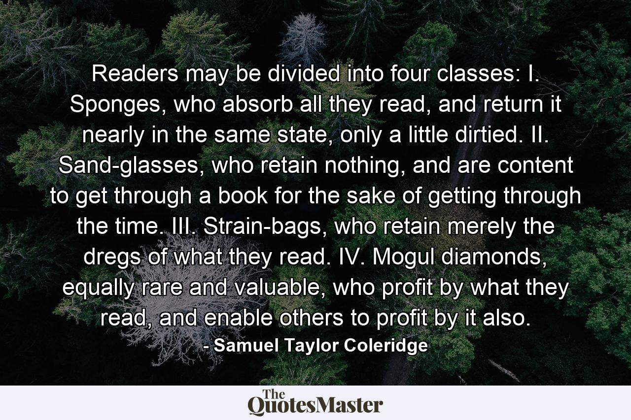 Readers may be divided into four classes: I. Sponges, who absorb all they read, and return it nearly in the same state, only a little dirtied. II. Sand-glasses, who retain nothing, and are content to get through a book for the sake of getting through the time. III. Strain-bags, who retain merely the dregs of what they read. IV. Mogul diamonds, equally rare and valuable, who profit by what they read, and enable others to profit by it also. - Quote by Samuel Taylor Coleridge