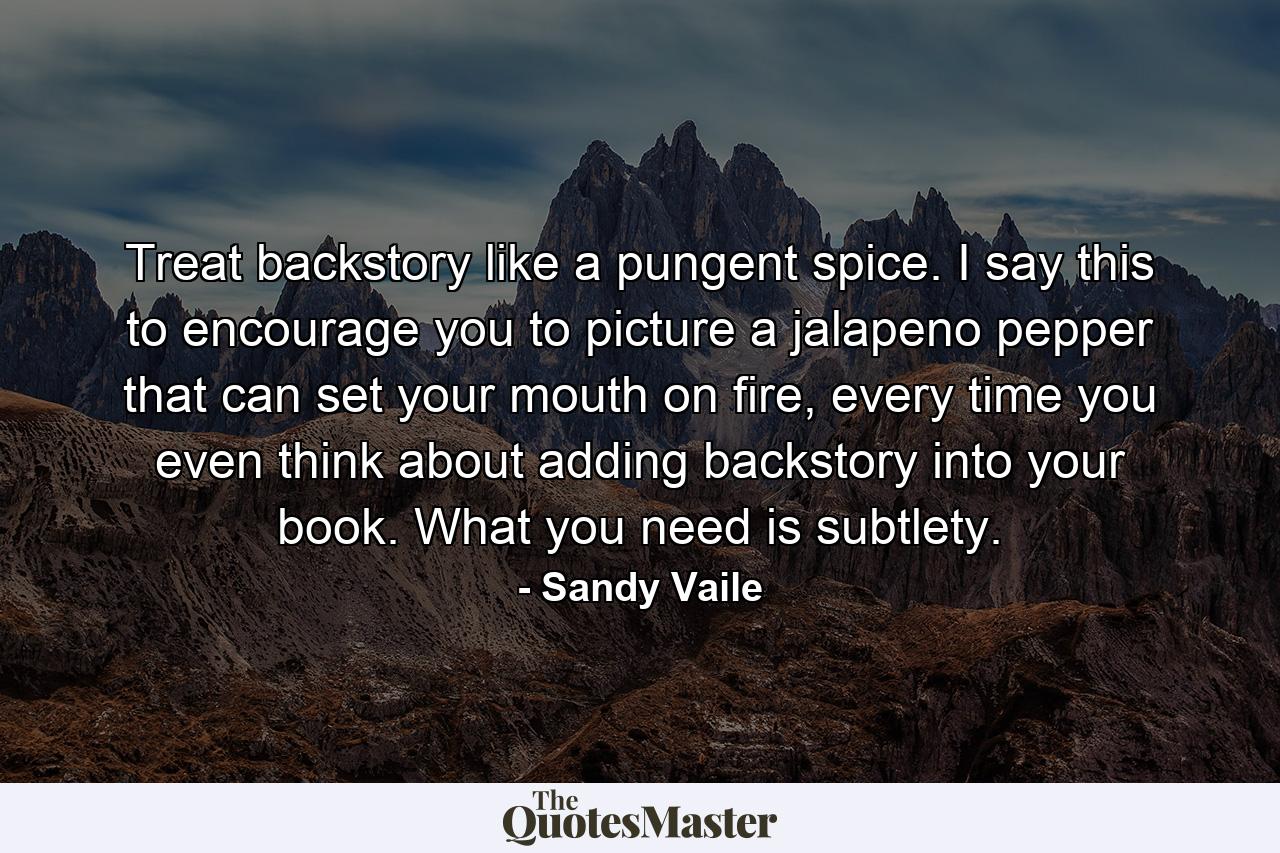 Treat backstory like a pungent spice. I say this to encourage you to picture a jalapeno pepper that can set your mouth on fire, every time you even think about adding backstory into your book. What you need is subtlety. - Quote by Sandy Vaile