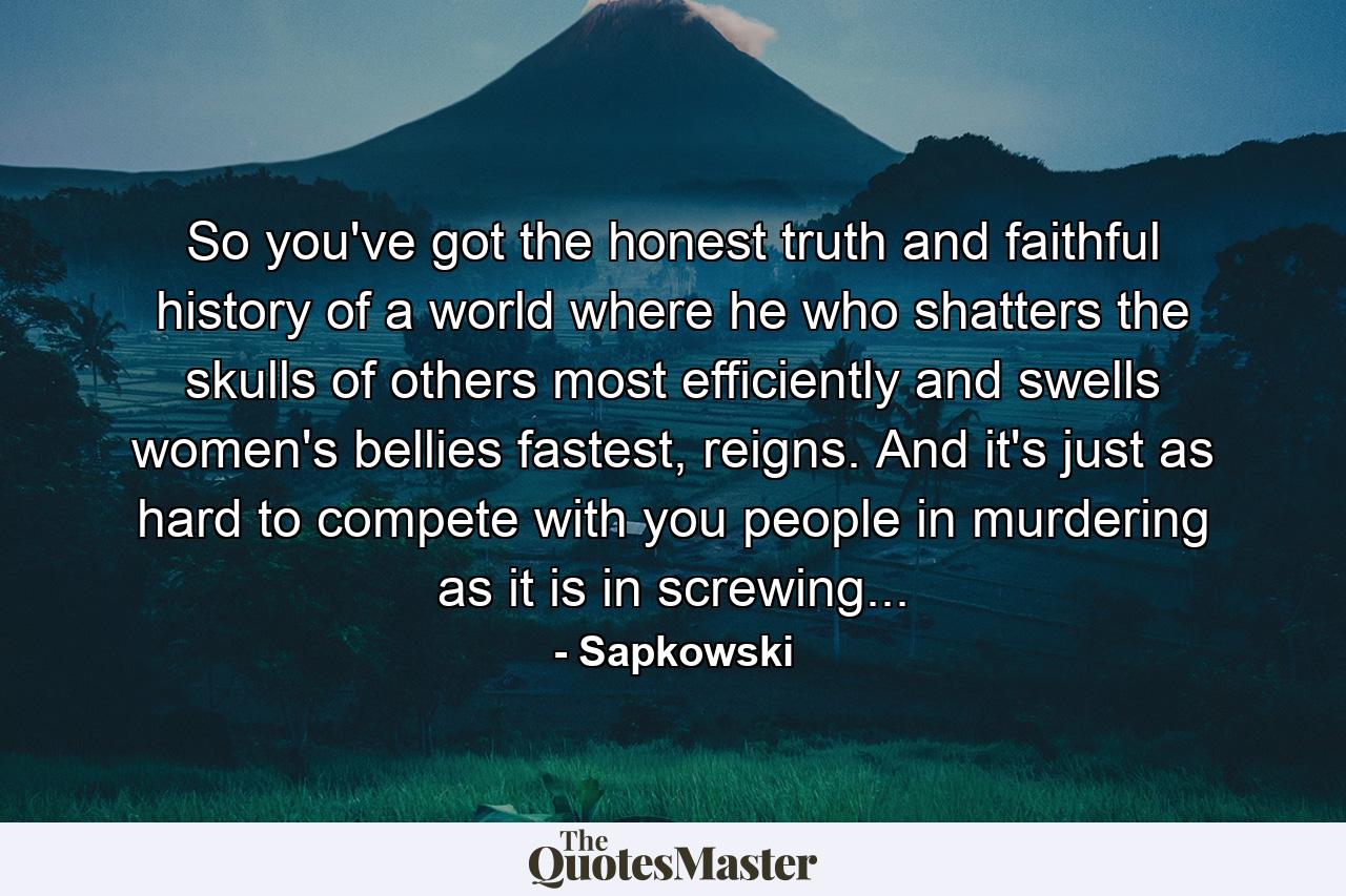 So you've got the honest truth and faithful history of a world where he who shatters the skulls of others most efficiently and swells women's bellies fastest, reigns. And it's just as hard to compete with you people in murdering as it is in screwing... - Quote by Sapkowski