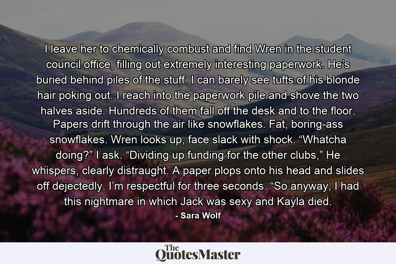 I leave her to chemically combust and find Wren in the student council office, filling out extremely interesting paperwork. He’s buried behind piles of the stuff. I can barely see tufts of his blonde hair poking out. I reach into the paperwork pile and shove the two halves aside. Hundreds of them fall off the desk and to the floor. Papers drift through the air like snowflakes. Fat, boring-ass snowflakes. Wren looks up, face slack with shock. “Whatcha doing?” I ask. “Dividing up funding for the other clubs,” He whispers, clearly distraught. A paper plops onto his head and slides off dejectedly. I’m respectful for three seconds. “So anyway, I had this nightmare in which Jack was sexy and Kayla died. - Quote by Sara Wolf