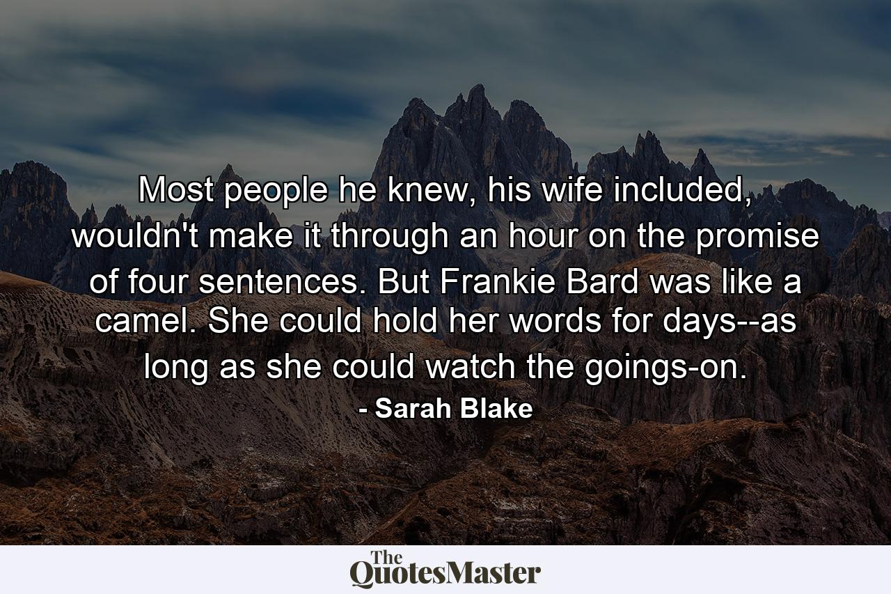 Most people he knew, his wife included, wouldn't make it through an hour on the promise of four sentences. But Frankie Bard was like a camel. She could hold her words for days--as long as she could watch the goings-on. - Quote by Sarah Blake