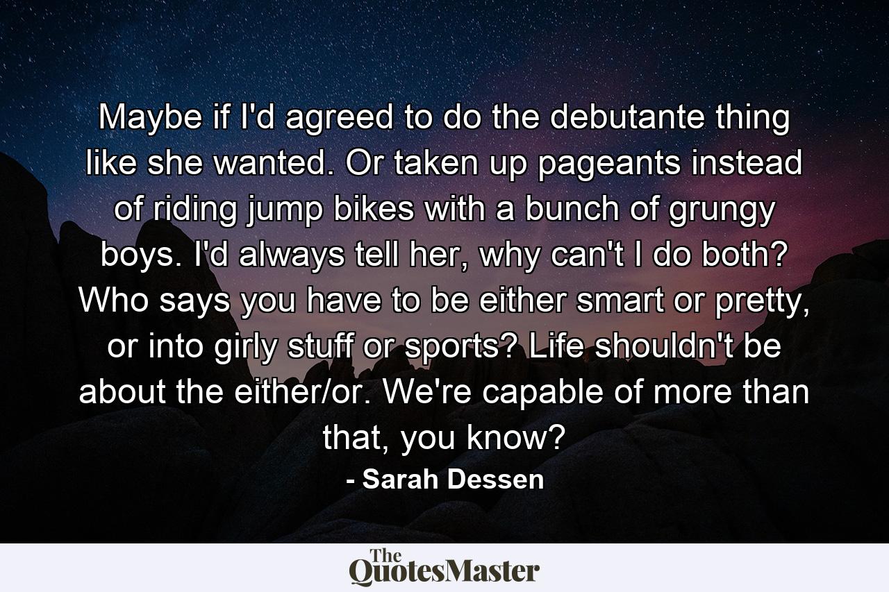 Maybe if I'd agreed to do the debutante thing like she wanted. Or taken up pageants instead of riding jump bikes with a bunch of grungy boys. I'd always tell her, why can't I do both? Who says you have to be either smart or pretty, or into girly stuff or sports? Life shouldn't be about the either/or. We're capable of more than that, you know? - Quote by Sarah Dessen