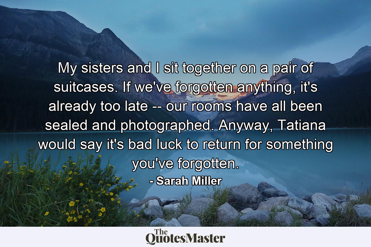 My sisters and I sit together on a pair of suitcases. If we've forgotten anything, it's already too late -- our rooms have all been sealed and photographed. Anyway, Tatiana would say it's bad luck to return for something you've forgotten. - Quote by Sarah Miller