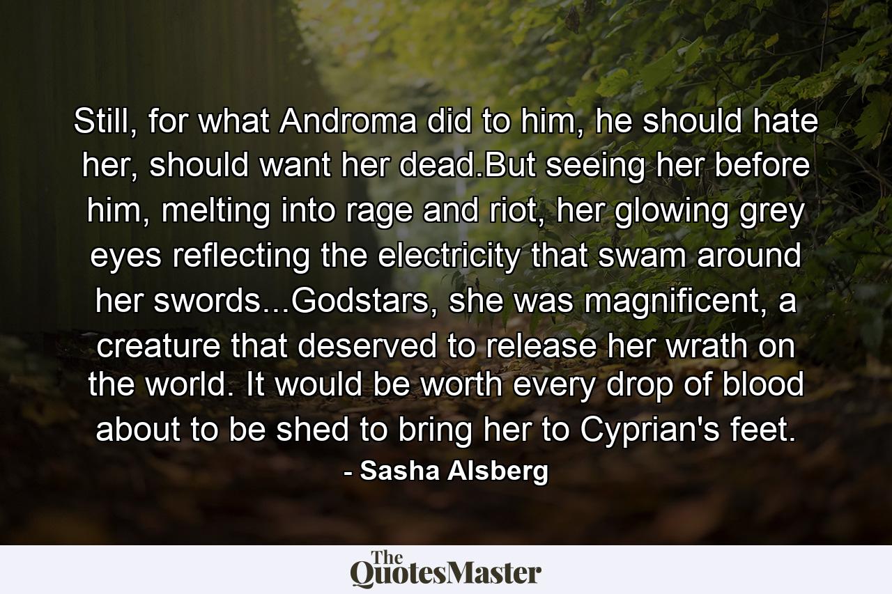 Still, for what Androma did to him, he should hate her, should want her dead.But seeing her before him, melting into rage and riot, her glowing grey eyes reflecting the electricity that swam around her swords...Godstars, she was magnificent, a creature that deserved to release her wrath on the world. It would be worth every drop of blood about to be shed to bring her to Cyprian's feet. - Quote by Sasha Alsberg