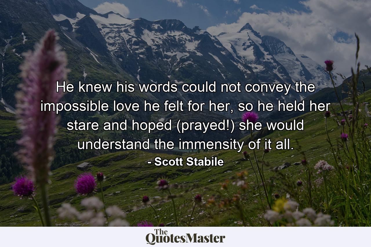 He knew his words could not convey the impossible love he felt for her, so he held her stare and hoped (prayed!) she would understand the immensity of it all. - Quote by Scott Stabile