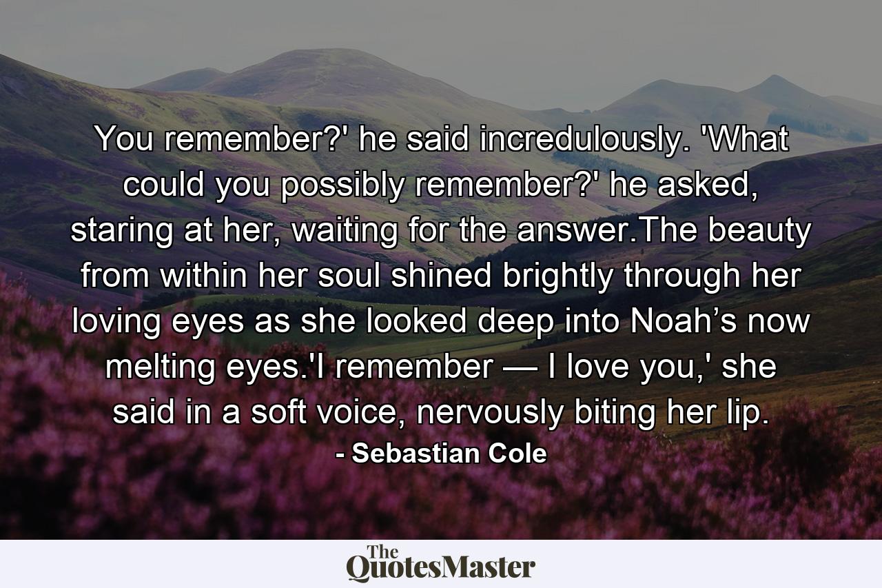 You remember?' he said incredulously. 'What could you possibly remember?' he asked, staring at her, waiting for the answer.The beauty from within her soul shined brightly through her loving eyes as she looked deep into Noah’s now melting eyes.'I remember — I love you,' she said in a soft voice, nervously biting her lip. - Quote by Sebastian Cole