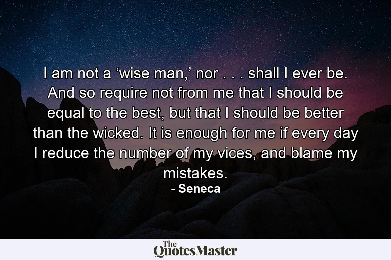 I am not a ‘wise man,’ nor . . . shall I ever be. And so require not from me that I should be equal to the best, but that I should be better than the wicked. It is enough for me if every day I reduce the number of my vices, and blame my mistakes. - Quote by Seneca