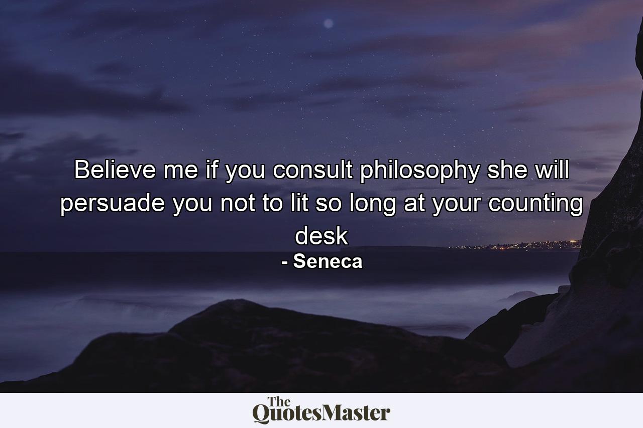 Believe me if you consult philosophy she will persuade you not to lit so long at your counting desk - Quote by Seneca