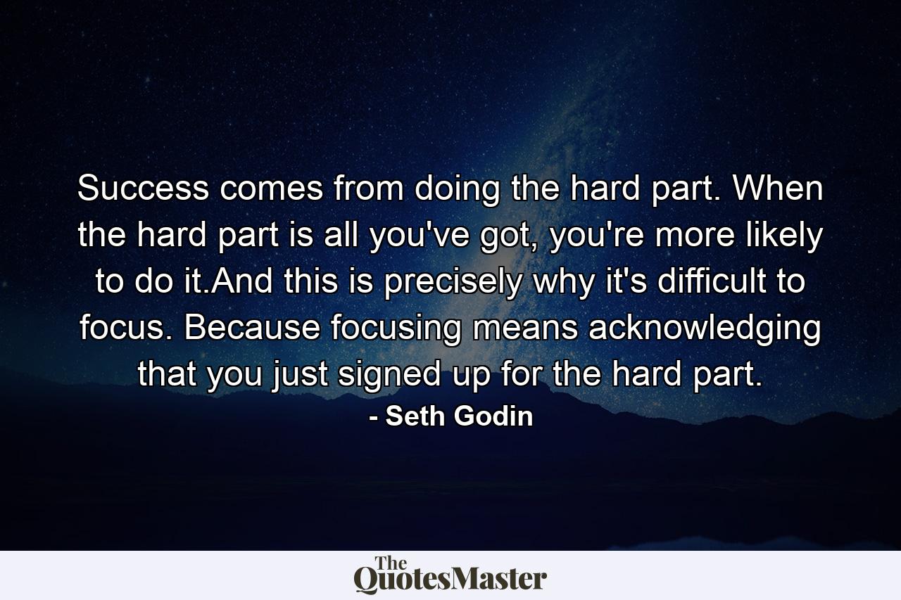 Success comes from doing the hard part. When the hard part is all you've got, you're more likely to do it.And this is precisely why it's difficult to focus. Because focusing means acknowledging that you just signed up for the hard part. - Quote by Seth Godin