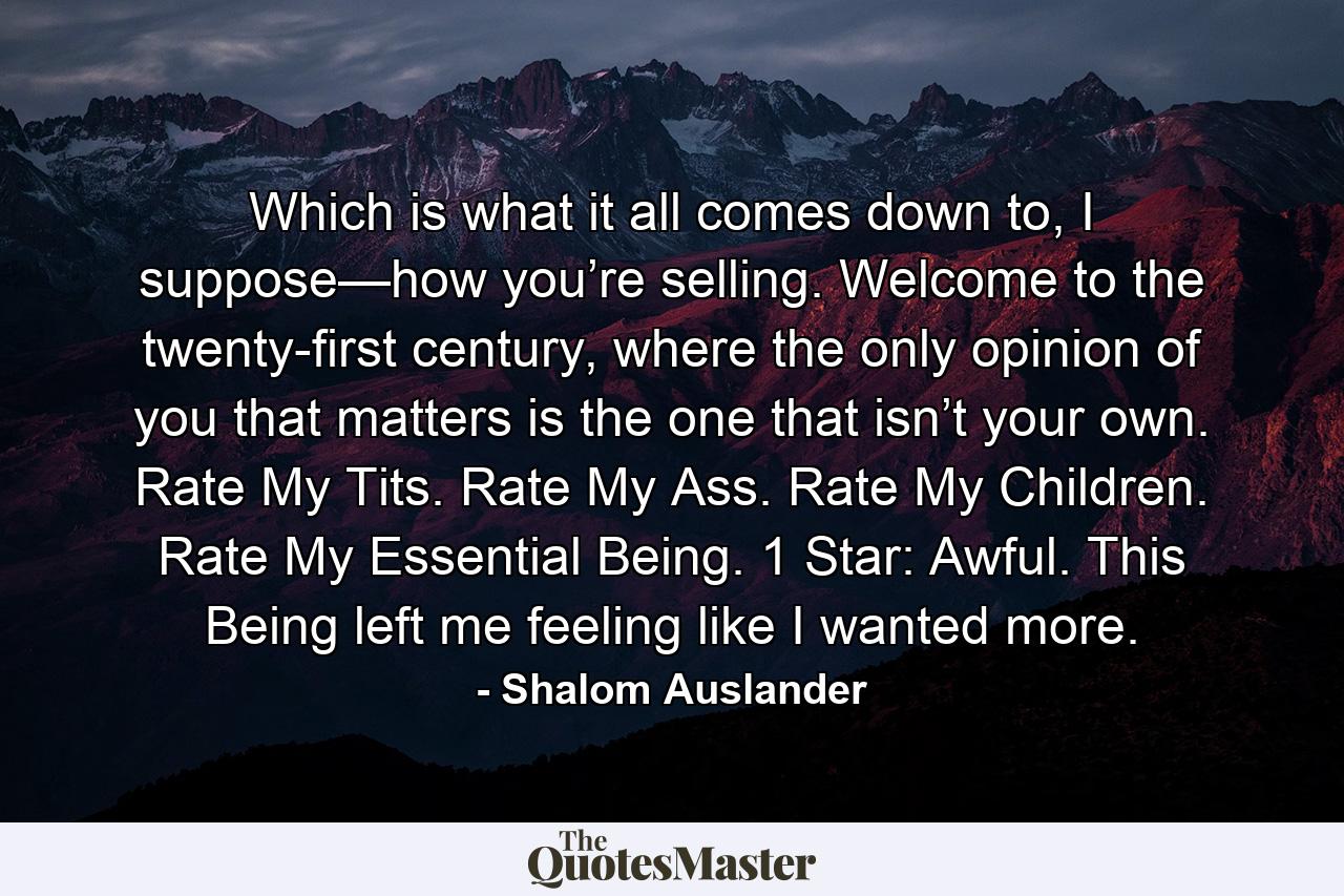 Which is what it all comes down to, I suppose—how you’re selling. Welcome to the twenty-first century, where the only opinion of you that matters is the one that isn’t your own. Rate My Tits. Rate My Ass. Rate My Children. Rate My Essential Being. 1 Star: Awful. This Being left me feeling like I wanted more. - Quote by Shalom Auslander