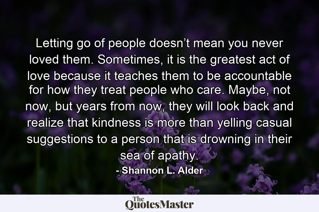 Letting go of people doesn’t mean you never loved them. Sometimes, it is the greatest act of love because it teaches them to be accountable for how they treat people who care. Maybe, not now, but years from now, they will look back and realize that kindness is more than yelling casual suggestions to a person that is drowning in their sea of apathy. - Quote by Shannon L. Alder