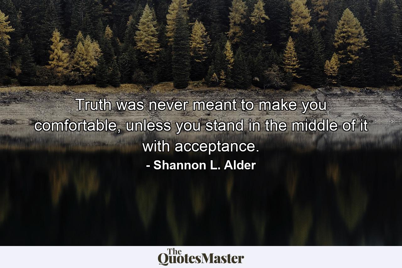 Truth was never meant to make you comfortable, unless you stand in the middle of it with acceptance. - Quote by Shannon L. Alder