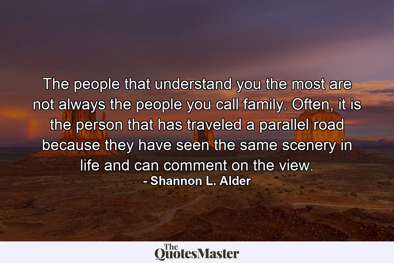 The people that understand you the most are not always the people you call family. Often, it is the person that has traveled a parallel road because they have seen the same scenery in life and can comment on the view. - Quote by Shannon L. Alder