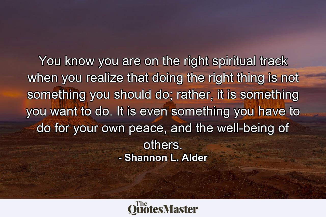 You know you are on the right spiritual track when you realize that doing the right thing is not something you should do; rather, it is something you want to do. It is even something you have to do for your own peace, and the well-being of others. - Quote by Shannon L. Alder