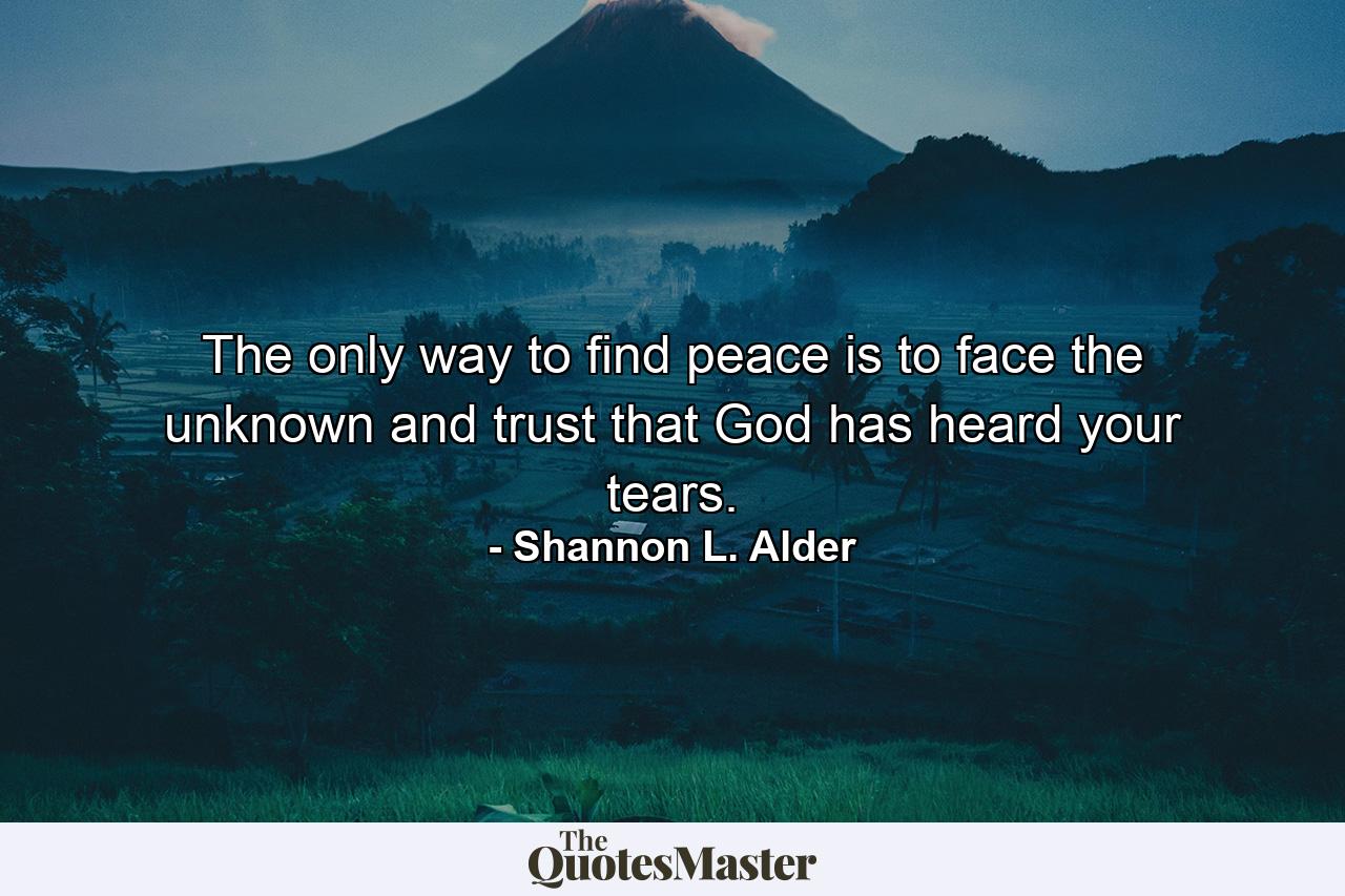 The only way to find peace is to face the unknown and trust that God has heard your tears. - Quote by Shannon L. Alder