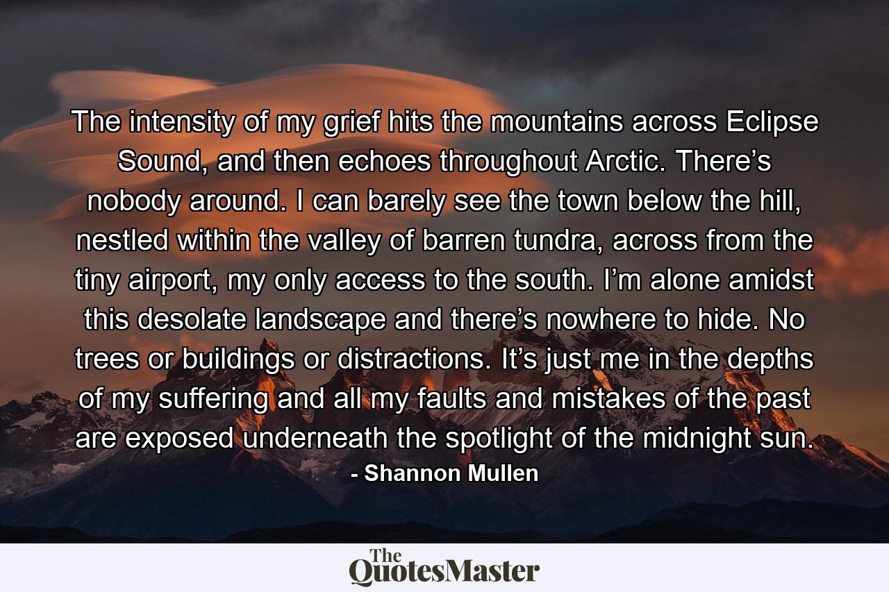 The intensity of my grief hits the mountains across Eclipse Sound, and then echoes throughout Arctic. There’s nobody around. I can barely see the town below the hill, nestled within the valley of barren tundra, across from the tiny airport, my only access to the south. I’m alone amidst this desolate landscape and there’s nowhere to hide. No trees or buildings or distractions. It’s just me in the depths of my suffering and all my faults and mistakes of the past are exposed underneath the spotlight of the midnight sun. - Quote by Shannon Mullen