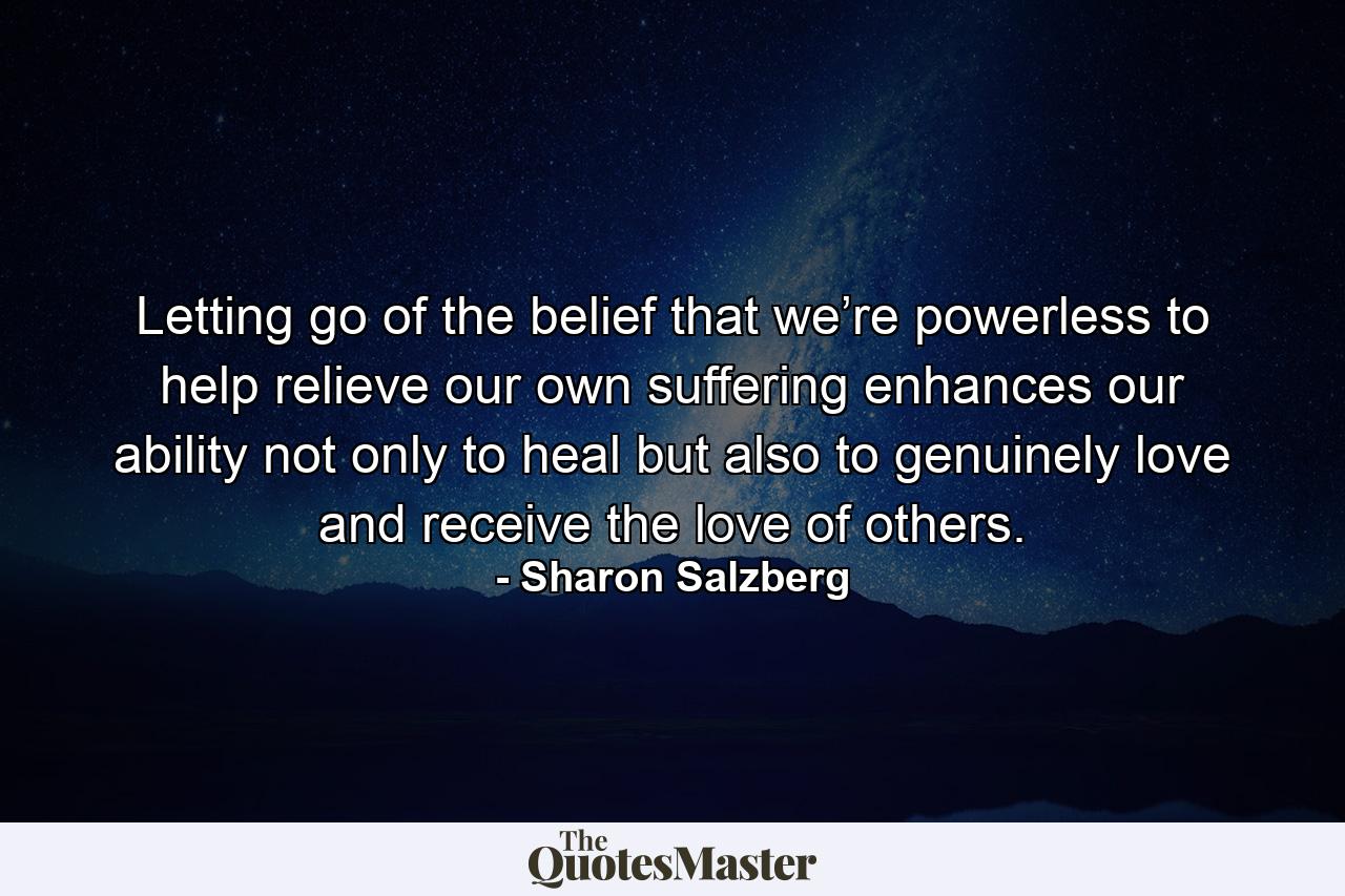 Letting go of the belief that we’re powerless to help relieve our own suffering enhances our ability not only to heal but also to genuinely love and receive the love of others. - Quote by Sharon Salzberg