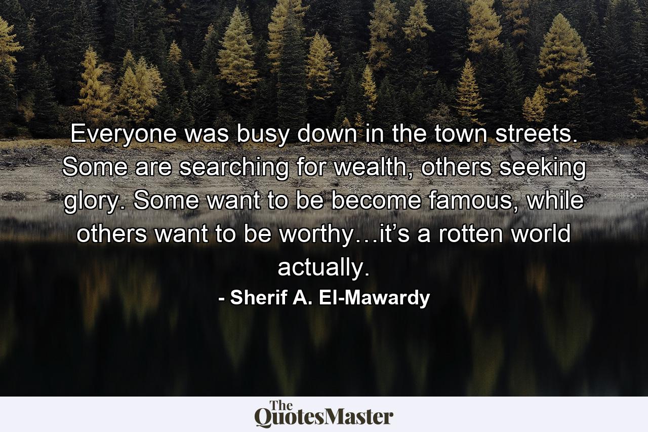 Everyone was busy down in the town streets. Some are searching for wealth, others seeking glory. Some want to be become famous, while others want to be worthy…it’s a rotten world actually. - Quote by Sherif A. El-Mawardy