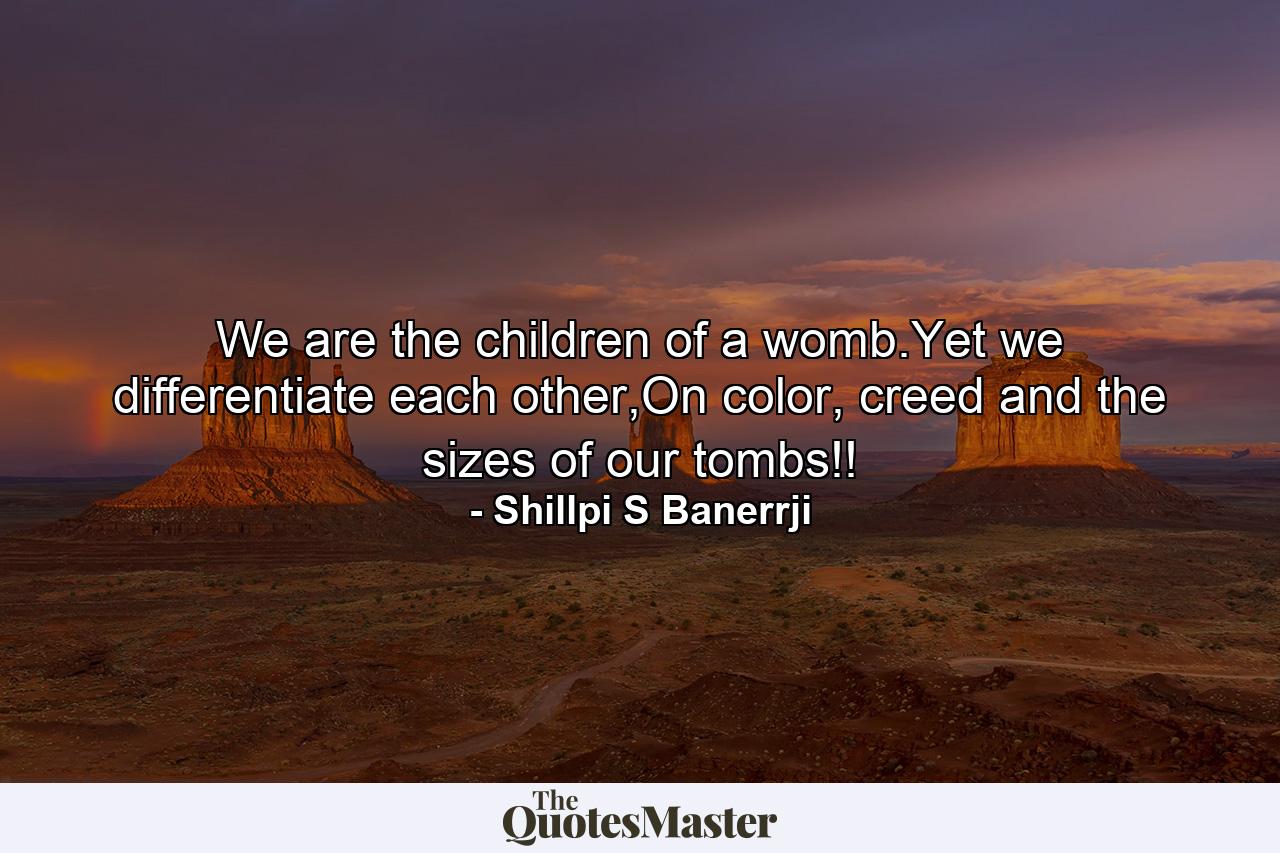 We are the children of a womb.Yet we differentiate each other,On color, creed and the sizes of our tombs!! - Quote by Shillpi S Banerrji