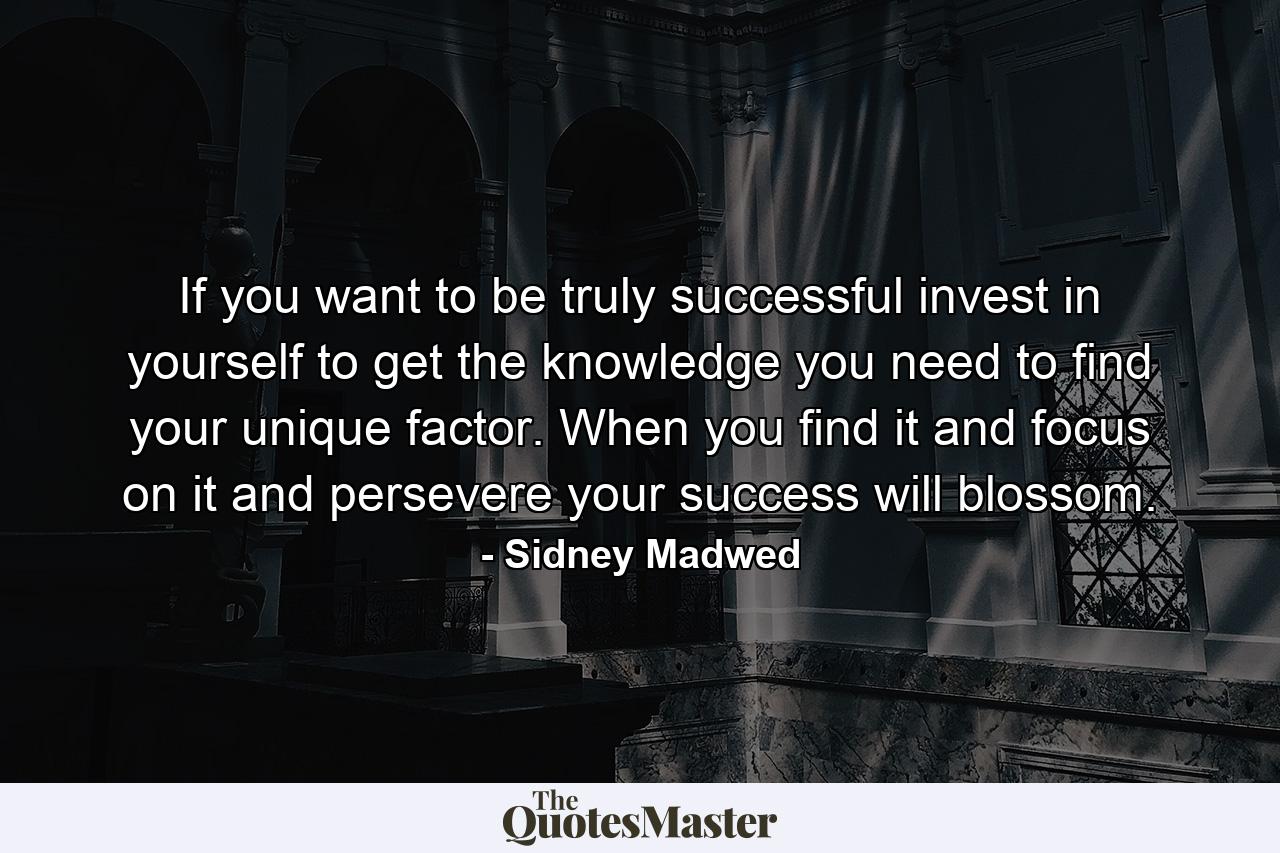 If you want to be truly successful invest in yourself to get the knowledge you need to find your unique factor. When you find it and focus on it and persevere your success will blossom. - Quote by Sidney Madwed