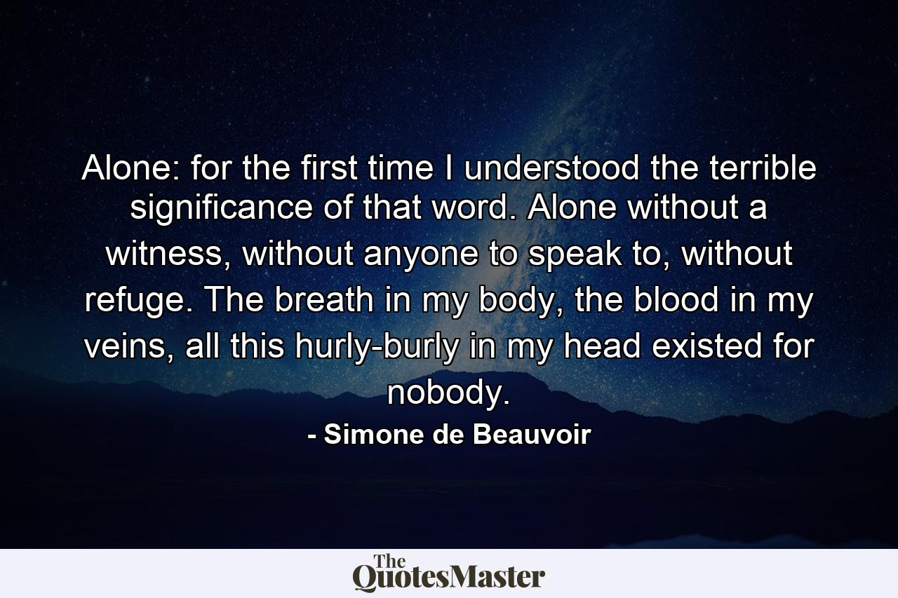 Alone: for the first time I understood the terrible significance of that word. Alone without a witness, without anyone to speak to, without refuge. The breath in my body, the blood in my veins, all this hurly-burly in my head existed for nobody. - Quote by Simone de Beauvoir