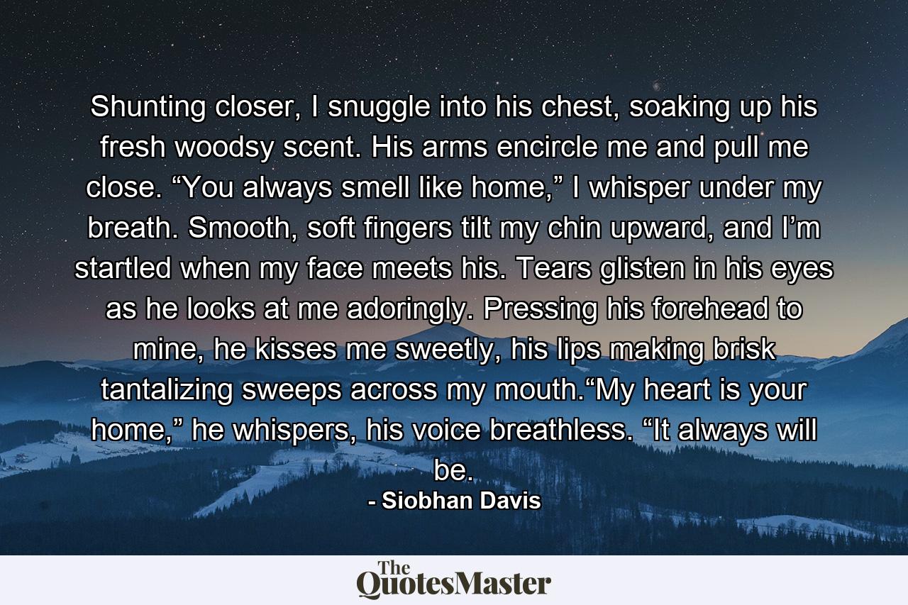 Shunting closer, I snuggle into his chest, soaking up his fresh woodsy scent. His arms encircle me and pull me close. “You always smell like home,” I whisper under my breath. Smooth, soft fingers tilt my chin upward, and I’m startled when my face meets his. Tears glisten in his eyes as he looks at me adoringly. Pressing his forehead to mine, he kisses me sweetly, his lips making brisk tantalizing sweeps across my mouth.“My heart is your home,” he whispers, his voice breathless. “It always will be. - Quote by Siobhan Davis