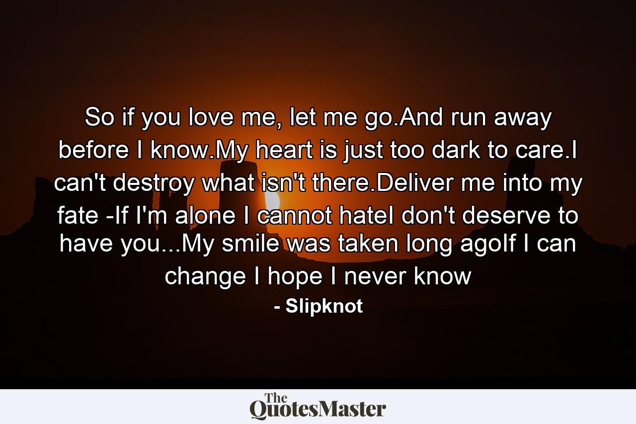 So if you love me, let me go.And run away before I know.My heart is just too dark to care.I can't destroy what isn't there.Deliver me into my fate -If I'm alone I cannot hateI don't deserve to have you...My smile was taken long agoIf I can change I hope I never know - Quote by Slipknot