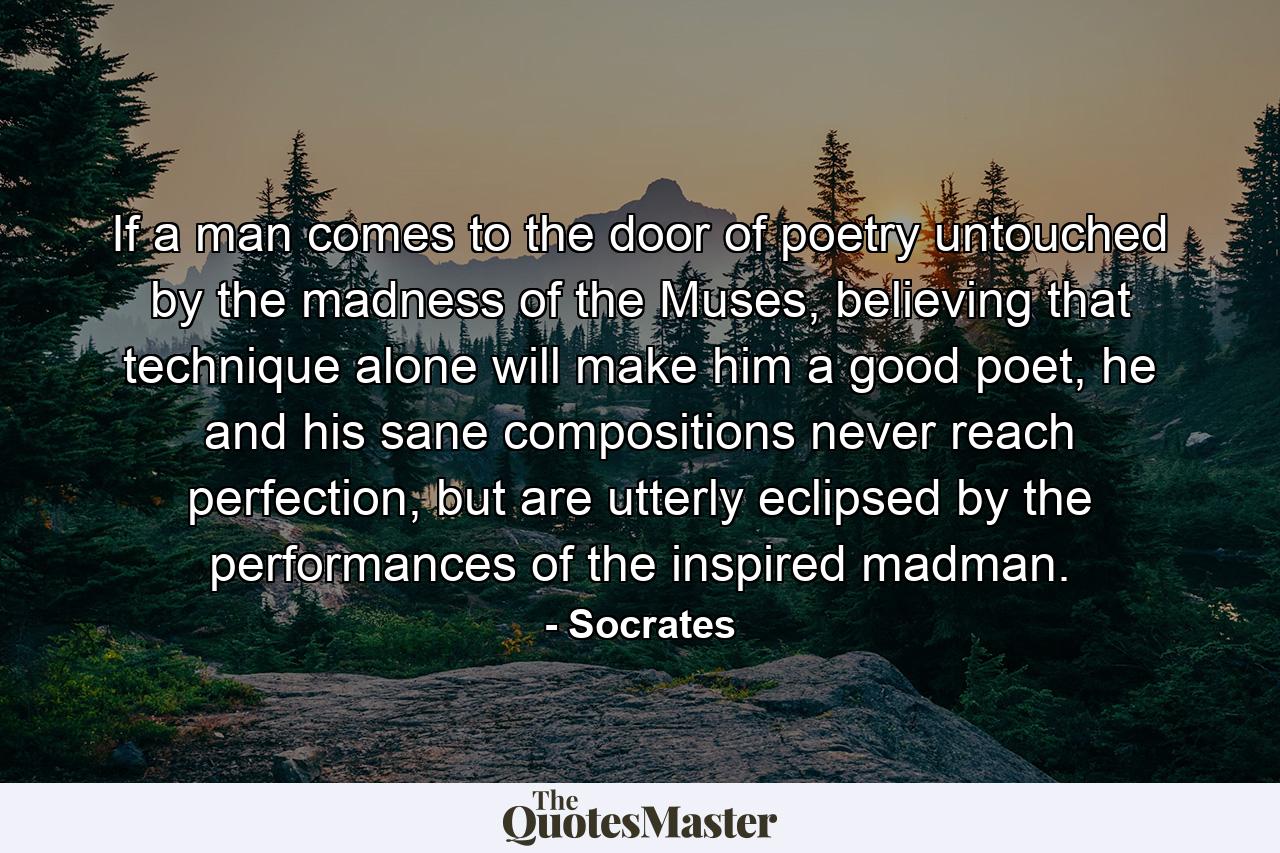 If a man comes to the door of poetry untouched by the madness of the Muses, believing that technique alone will make him a good poet, he and his sane compositions never reach perfection, but are utterly eclipsed by the performances of the inspired madman. - Quote by Socrates