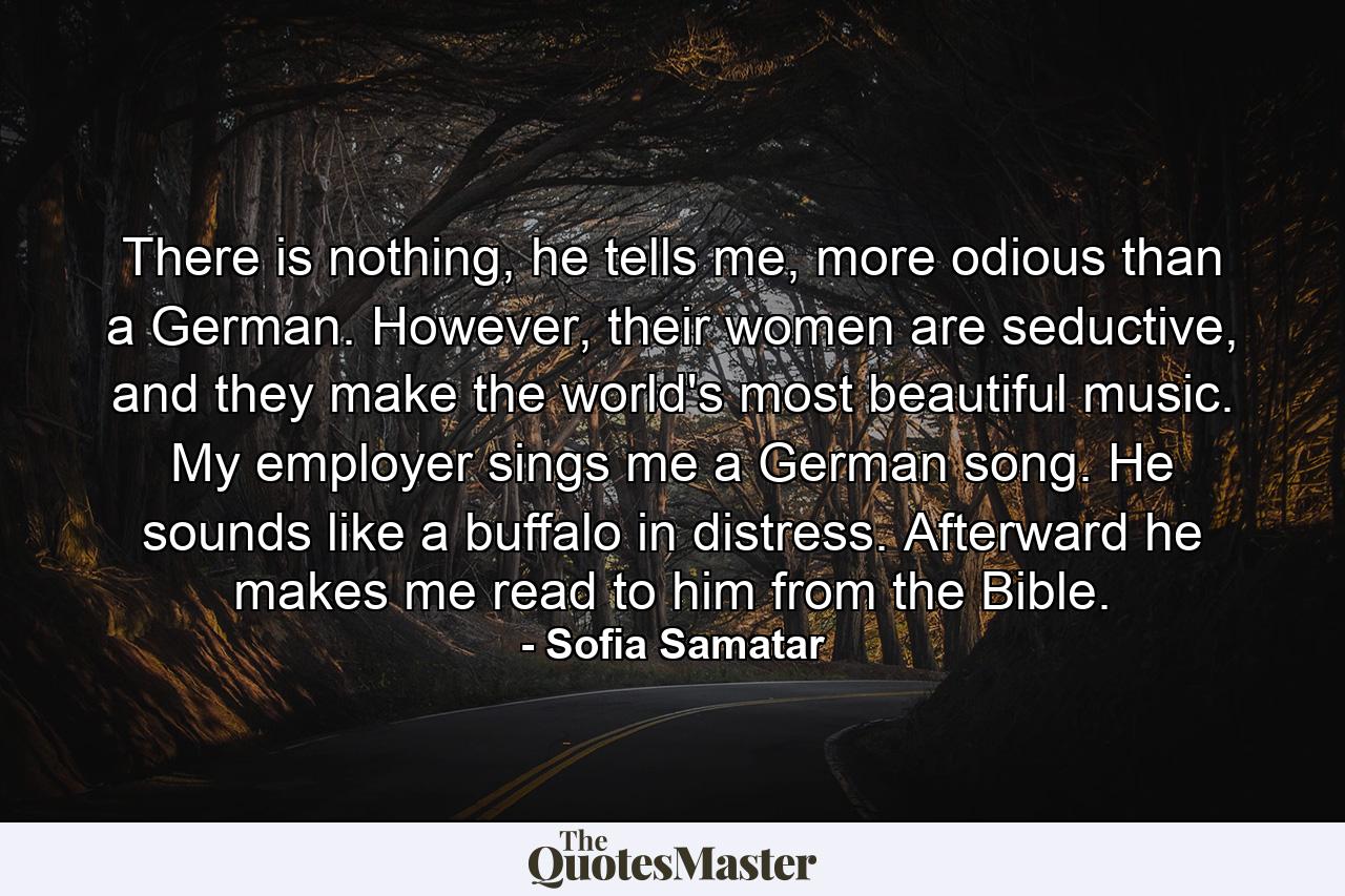 There is nothing, he tells me, more odious than a German. However, their women are seductive, and they make the world's most beautiful music. My employer sings me a German song. He sounds like a buffalo in distress. Afterward he makes me read to him from the Bible. - Quote by Sofia Samatar