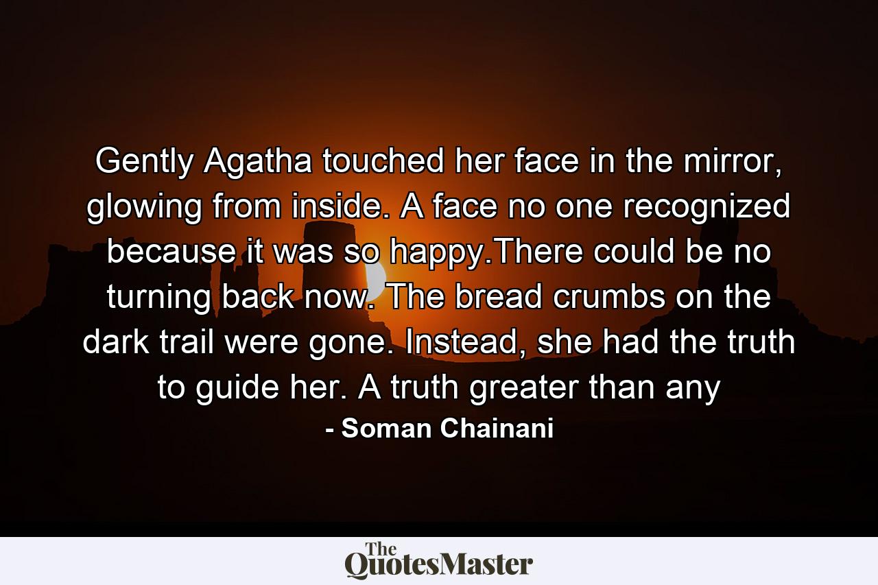 Gently Agatha touched her face in the mirror, glowing from inside. A face no one recognized because it was so happy.There could be no turning back now. The bread crumbs on the dark trail were gone. Instead, she had the truth to guide her. A truth greater than any - Quote by Soman Chainani