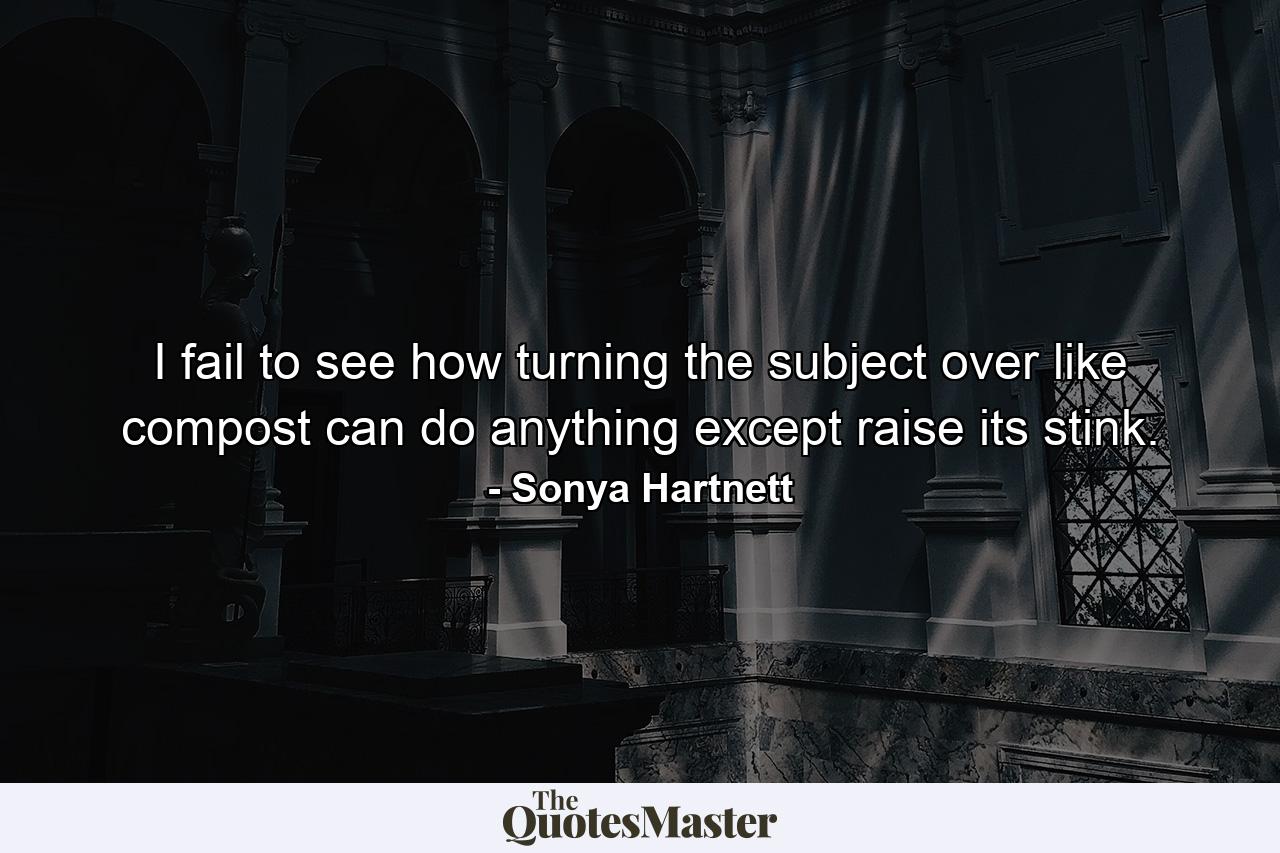 I fail to see how turning the subject over like compost can do anything except raise its stink. - Quote by Sonya Hartnett