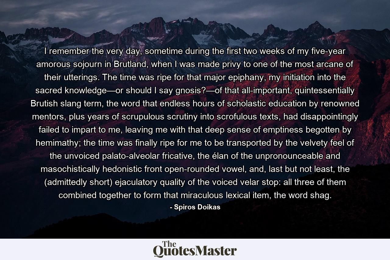 I remember the very day, sometime during the first two weeks of my five-year amorous sojourn in Brutland, when I was made privy to one of the most arcane of their utterings. The time was ripe for that major epiphany, my initiation into the sacred knowledge—or should I say gnosis?—of that all-important, quintessentially Brutish slang term, the word that endless hours of scholastic education by renowned mentors, plus years of scrupulous scrutiny into scrofulous texts, had disappointingly failed to impart to me, leaving me with that deep sense of emptiness begotten by hemimathy; the time was finally ripe for me to be transported by the velvety feel of the unvoiced palato-alveolar fricative, the élan of the unpronounceable and masochistically hedonistic front open-rounded vowel, and, last but not least, the (admittedly short) ejaculatory quality of the voiced velar stop: all three of them combined together to form that miraculous lexical item, the word shag. - Quote by Spiros Doikas