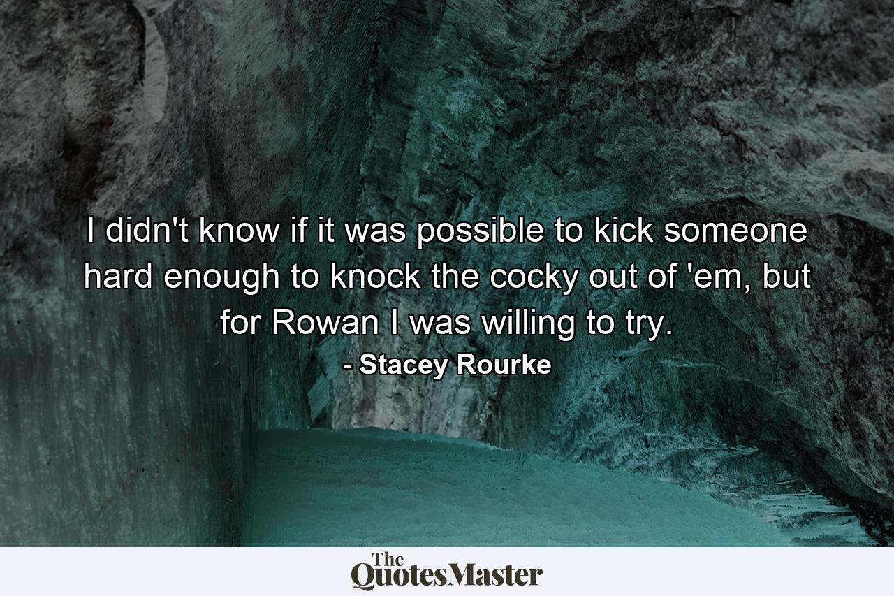 I didn't know if it was possible to kick someone hard enough to knock the cocky out of 'em, but for Rowan I was willing to try. - Quote by Stacey Rourke