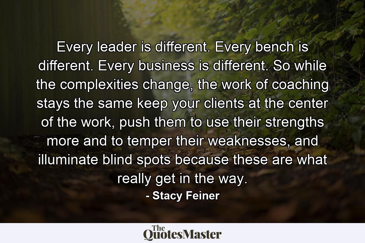 Every leader is different. Every bench is different. Every business is different. So while the complexities change, the work of coaching stays the same keep your clients at the center of the work, push them to use their strengths more and to temper their weaknesses, and illuminate blind spots because these are what really get in the way. - Quote by Stacy Feiner