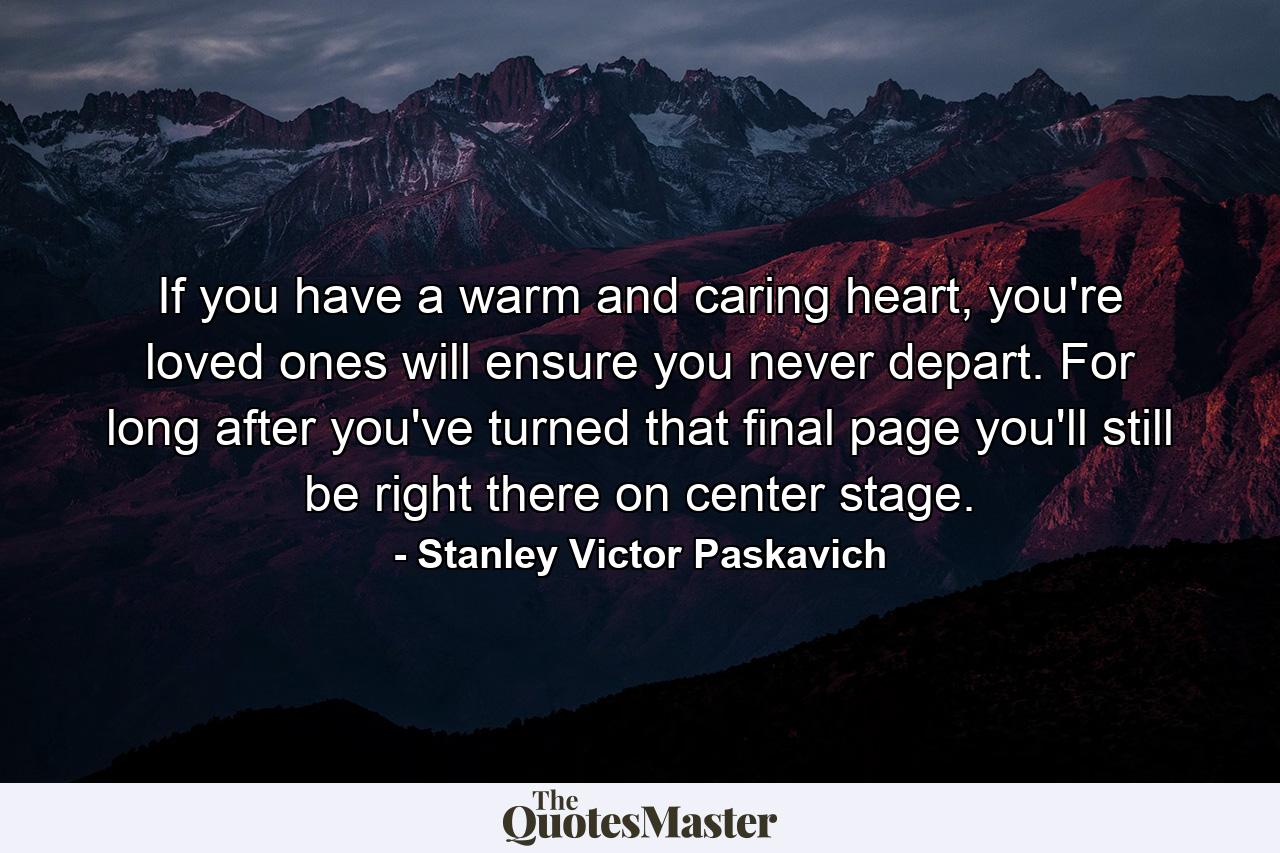 If you have a warm and caring heart, you're loved ones will ensure you never depart. For long after you've turned that final page you'll still be right there on center stage. - Quote by Stanley Victor Paskavich